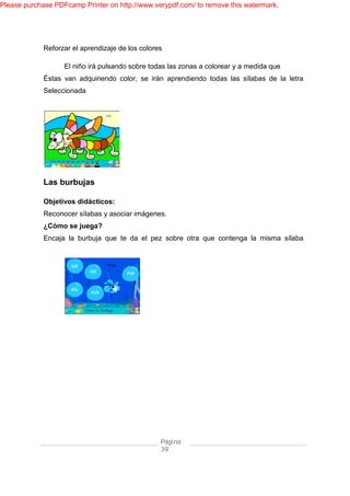Please purchase PDFcamp Printer on http://www.verypdf.com/ to remove this watermark.




             Reforzar el aprendizaje de los colores

                   El niño irá pulsando sobre todas las zonas a colorear y a medida que
             Éstas van adquiriendo color, se irán aprendiendo todas las sílabas de la letra
             Seleccionada




             Las burbujas

             Objetivos didácticos:
             Reconocer sílabas y asociar imágenes.
             ¿Cómo se juega?
             Encaja la burbuja que te da el pez sobre otra que contenga la misma sílaba




                                                  Página
                                                  39
 