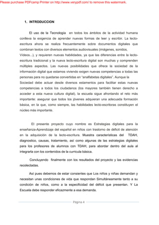 Please purchase PDFcamp Printer on http://www.verypdf.com/ to remove this watermark.




                1. INTRODUCCION


                   El uso de la Tecnología      en todos los ámbitos de la actividad humana
             conlleva la exigencia de aprender nuevas formas de leer y escribir. La lecto-
             escritura ahora se realiza frecuentemente sobre documentos digitales que
             combinan textos con diversos elementos audiovisuales (imágenes, sonidos,
             Vídeos...), y requieren nuevas habilidades, ya que las diferencias entre la lecto-
             escritura tradicional y la nueva lecto-escritura digital son muchas y comprenden
             múltiples aspectos. Las nuevas posibilidades que ofrece la sociedad de la
             información digital que estamos viviendo exigen nuevas competencias a todas las
             personas para no quedarse convertidas en “analfabetas digitales”. Aunque la
             Sociedad debe actuar desde diversos estamentos para facilitar estas nuevas
             competencias a todos los ciudadanos (los mayores también tienen derecho a
             acceder a esta nueva cultura digital), la escuela sigue afrontando el reto más
             importante: asegurar que todos los jóvenes adquieran una adecuada formación
             básica, en la que, como siempre, las habilidades lecto-escritoras constituyen el
             núcleo más importante.



                     El presente proyecto cuyo nombre es Estrategias digitales para la
             enseñanza-Aprendizaje del español en niños con trastorno de déficit de atención
             en la adquisición de la lecto-escritura. Muestra características del       TDAH,
             diagnostico, causas, tratamiento, así como algunas de las estrategias digitales
             para los profesores de alumnos con TDAH, para abordar dentro del aula al
             integrarla con los contenidos de la curricula básica.

                    Concluyendo finalmente con los resultados del proyecto y las evidencias
             recolectadas.

                   Así pues debemos de estar consientes que Los niños y niñas demandan y
             necesitan unas condiciones de vida que respondan Simultáneamente tanto a su
             condición de niños, como a la especificidad del déficit que presentan. Y La
             Escuela debe responder eficazmente a esa demanda.


                                                   Página 4
 