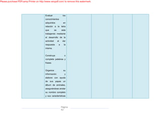 Please purchase PDFcamp Printer on http://www.verypdf.com/ to remove this watermark.




                                         Evaluar                los
                                         conocimientos
                                         adquiridos             en
                                         relación a la letra
                                         que         se        este
                                         trabajando mediante
                                         el desarrollo de la
                                         actividad        al    dar
                                         respuesta         a     la
                                         misma.


                                         Construya               o
                                         complete palabras y
                                         frases


                                         Organice                su
                                         información              y
                                         elabore con ayuda
                                         de sus papas un
                                         álbum de animales,
                                         asegurándose anotar
                                         su nombre completo
                                         y sus características




                                                               Página
                                                               62
 