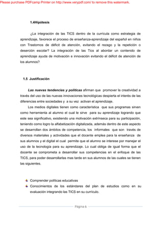 Please purchase PDFcamp Printer on http://www.verypdf.com/ to remove this watermark.




                    1.4Hipótesis


                    ¿La integración de las TICS dentro de la currícula como estrategia de
             aprendizaje, favorece el proceso de enseñanza-aprendizaje del español en niños
             con Trastornos de déficit de atención, evitando el rezago y la repetición o
             deserción escolar? La integración de las Tics al abordar un contenido de
             aprendizaje ayuda de motivación e innovación evitando el déficit de atención de
             los alumnos?




              1.5 Justificación


                  Las nuevas tendencias y políticas afirman que promover la creatividad a
             través del uso de las nuevas innovaciones tecnológicas despierta el interés de las
             diferencias entre sociedades y a su vez activan el aprendizaje.
                  Los medios digitales tienen como característica que sus programas sirven
             como herramienta al alumno el cual le sirve para su aprendizaje logrando que
             este sea significativo, existiendo una motivación extrínseca para su participación,
             teniendo como logro la alfabetización digitalizada, además dentro de este aspecto
             se desarrollan dos ámbitos de competencia, los informales que son través de
             diversos materiales y actividades que el docente emplea para la enseñanza de
             sus alumnos y el digital el cual permite que el alumno se interese por manejar el
             uso de la tecnología para su aprendizaje. Lo cual obliga de igual forma que el
             docente se comprometa a desarrollar sus competencias en el enfoque de las
             TICS, para poder desarrollarlas mas tarde en sus alumnos de las cuales se tienen
             las siguientes.




                    Comprender políticas educativas
                    Conocimientos de los estándares del plan de estudios como en su
                    evaluación integrando las TICS en su currículo.



                                                  Página 6
 