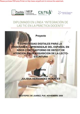 Please purchase PDFcamp Printer on http://www.verypdf.com/ to remove this watermark.




                 DIPLOMADO EN LÍNEA “INTEGRACIÓN DE
                   LAS TIC EN LA PRÁCTICA DOCENTE”


                                              Proyecto


                     ESTRATEGIAS DIGITALES PARA LA
                ENSEÑANZA – APRENDIZAJE DEL ESPAÑOL EN
                   NIÑOS CON TRASTORNO DE DEFICIT DE
                 ATENCION EN LA ADQUISICION DE LA LECTO
                                                  LECTO-
                               ESCRITURA




                                               Presenta


                            JULISSA HERNANDEZ MORALES




                        XICOTEPEC DE JUAREZ, PUE. NOVIEMBRE 2009
 