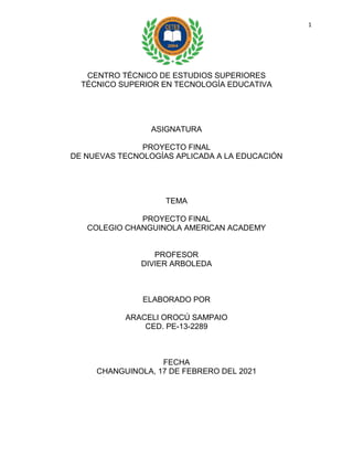 1
CENTRO TÉCNICO DE ESTUDIOS SUPERIORES
TÉCNICO SUPERIOR EN TECNOLOGÍA EDUCATIVA
ASIGNATURA
PROYECTO FINAL
DE NUEVAS TECNOLOGÍAS APLICADA A LA EDUCACIÓN
TEMA
PROYECTO FINAL
COLEGIO CHANGUINOLA AMERICAN ACADEMY
PROFESOR
DIVIER ARBOLEDA
ELABORADO POR
ARACELI OROCÚ SAMPAIO
CED. PE-13-2289
FECHA
CHANGUINOLA, 17 DE FEBRERO DEL 2021
 