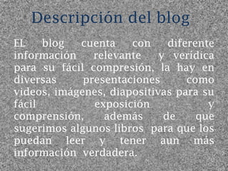 Descripción del blog
EL    blog  cuenta    con     diferente
información    relevante    y verídica
para su fácil compresión, la hay en
diversas     presentaciones       como
videos, imágenes, diapositivas para su
fácil          exposición             y
comprensión,     además      de     que
sugerimos algunos libros para que los
puedan leer y tener aun más
información verdadera.
 
