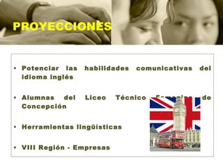PROYECCIONES Potenciar las habilidades comunicativas del idioma inglés Alumnas del Liceo Técnico Femenino de Concepción Herramientas lingüísticas VIII Región - Empresas 