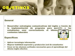 OBJETIVOS General Desarrollar estrategias comunicativas del inglés a través de la implementación de programa para permitir a las estudiantes usar correctamente el idioma ingles en contextos laborales  Específicos Aplicar tecnología información Mejorar habilidad expresión y producción oral de estudiantes Crear en las alumnas actitudes necesarias para el aprendizaje del idioma inglés efectivo 