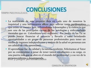 CONCLUSIONES
 La realización de este proyecto deja en cada uno de nosotros la
inquietud y una herramienta eficaz para soliviar tanta problemática
que existe en nuestro país, refiriéndonos a desempleo y la violencia que
son una de las principales causas de las patologías y enfermedades
mentales que en Colombiano está sufriendo, Por medio de las Tic se
puede buscar financiar el proyecto y llevarlo a cabo brindando
oportunidades a un grupo de personas profesionales para tener un
medio de ingresos independientes y mejora de la salud en personas con
un calidad de vida apremiante.
 El aprendizaje fue de calidad y la tutoría excelente, Felicitamos al Tutor
por su compromiso a pesar de tener tantos estudiantes a su cargo, es
una puerta más que se abre en el mundo del profesional y a su vez de la
persona enferma y desamparada.
 