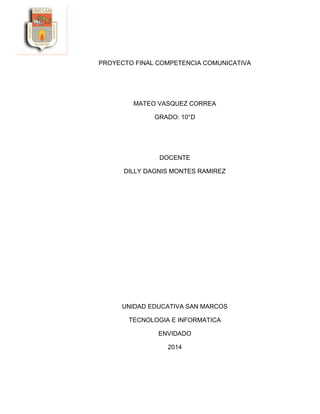 PROYECTO FINAL COMPETENCIA COMUNICATIVA
MATEO VASQUEZ CORREA
GRADO: 10°D
DOCENTE
DILLY DAGNIS MONTES RAMIREZ
UNIDAD EDUCATIVA SAN MARCOS
TECNOLOGIA E INFORMATICA
ENVIDADO
2014
 