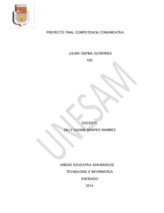 PROYECTO FINAL COMPETENCIA COMUNICATIVA
JULIAN OSPINA GUTIERREZ
10D
DOCENTE
DILLY DAGNIS MONTES RAMIREZ
UNIDAD EDUCATIVA SAN MARCOS
TECNOLOGIA E INFORMATICA
ENVIDADO
2014
 