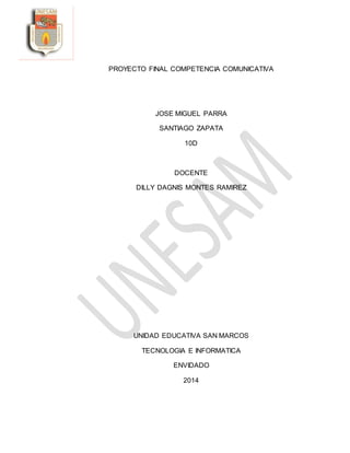 PROYECTO FINAL COMPETENCIA COMUNICATIVA
JOSE MIGUEL PARRA
SANTIAGO ZAPATA
10D
DOCENTE
DILLY DAGNIS MONTES RAMIREZ
UNIDAD EDUCATIVA SAN MARCOS
TECNOLOGIA E INFORMATICA
ENVIDADO
2014
 