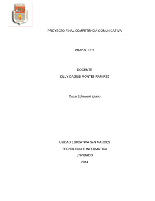 PROYECTO FINAL COMPETENCIA COMUNICATIVA
GRADO: 10°D
DOCENTE
DILLY DAGNIS MONTES RAMIREZ
Oscar Echeverri solano
UNIDAD EDUCATIVA SAN MARCOS
TECNOLOGIA E INFORMATICA
ENVIDADO
2014
 