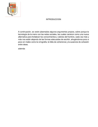 INTRODUCCION
A continuación, se verán plasmados algunos argumentos propios, sobre porque la
tecnología de la mano con las redes sociales, las cuales nacieron como una nueva
alternativa para fortalecer los conocimientos y valores del hombre, cada vez más y
más nos están alejando de las formas adecuadas de escribir, ahogándonos poco a
poco en males como la orrografia, la falta de coherencia y la ausencia de cohesión
entre ideas.
además
 