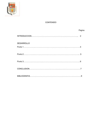 CONTENIDO
Pagina
INTRODUCCION………………………………………………………………….. 2
DESARROLLO
Punto 1…………………………………………………………………………………4
Punto 2……………………………………………………………………………….. .5
Punto 3…………………………………………………………………………………6
CONCLUSION…………………………………………………………………………7
BIBLIOGRAFIA…………………………………………………………………………8
 