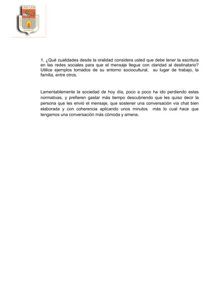 1. ¿Qué cualidades desde la oralidad considera usted que debe tener la escritura
en las redes sociales para que el mensaje llegue con claridad al destinatario?
Utilice ejemplos tomados de su entorno sociocultural, su lugar de trabajo, la
familia, entre otros.
Lamentablemente la sociedad de hoy día, poco a poco ha ido perdiendo estas
normativas, y prefieren gastar más tiempo descubriendo que les quiso decir la
persona que les envió el mensaje, que sostener una conversación vía chat bien
elaborada y con coherencia aplicando unos minutos más lo cual hace que
tengamos una conversación más cómoda y amena.
 