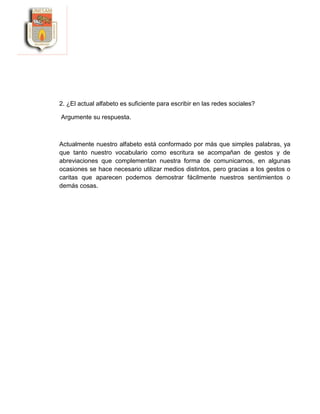 2. ¿El actual alfabeto es suficiente para escribir en las redes sociales?
Argumente su respuesta.
Actualmente nuestro alfabeto está conformado por más que simples palabras, ya
que tanto nuestro vocabulario como escritura se acompañan de gestos y de
abreviaciones que complementan nuestra forma de comunicarnos, en algunas
ocasiones se hace necesario utilizar medios distintos, pero gracias a los gestos o
caritas que aparecen podemos demostrar fácilmente nuestros sentimientos o
demás cosas.
 