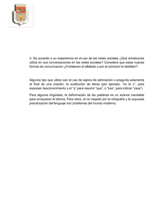3. De acuerdo a su experiencia en el uso de las redes sociales ¿Qué emoticones
utiliza en sus conversaciones en las redes sociales? Considera que estas nuevas
formas de comunicación ¿Fortalecen el alfabeto o por el contrario lo debilitan?
Algunos tips que utilizo son el uso de signos de admiración o pregunta solamente
al final de una oración, la sustitución de letras (por ejemplo, “no lo c”, para
expresar desconocimiento y el “q” para resumir “que”, o “ksa”, para indicar “casa”)
Para algunos lingüistas, la deformación de las palabras es un avance inevitable
para enriquecer el idioma. Para otros, el no respeto por la ortografía y la supuesta
precarización del lenguaje son problemas del mundo moderno.
 