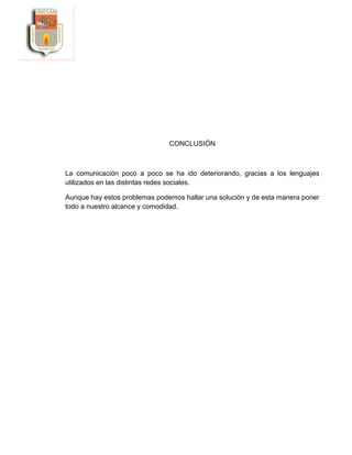CONCLUSIÓN
La comunicación poco a poco se ha ido deteriorando, gracias a los lenguajes
utilizados en las distintas redes sociales.
Aunque hay estos problemas podemos hallar una solución y de esta manera poner
todo a nuestro alcance y comodidad.
 