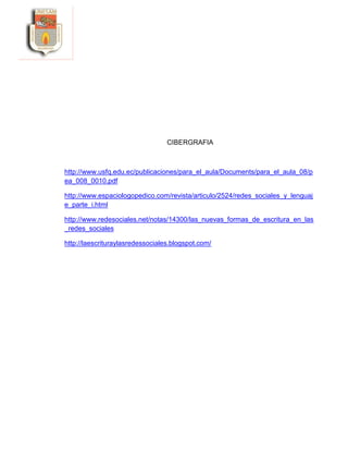 CIBERGRAFIA
http://www.usfq.edu.ec/publicaciones/para_el_aula/Documents/para_el_aula_08/p
ea_008_0010.pdf
http://www.espaciologopedico.com/revista/articulo/2524/redes_sociales_y_lenguaj
e_parte_i.html
http://www.redesociales.net/notas/14300/las_nuevas_formas_de_escritura_en_las
_redes_sociales
http://laescrituraylasredessociales.blogspot.com/
 