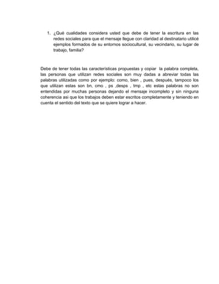 1. ¿Qué cualidades considera usted que debe de tener la escritura en las
redes sociales para que el mensaje llegue con claridad al destinatario utilicé
ejemplos formados de su entornos sociocultural, su vecindario, su lugar de
trabajo, familia?
Debe de tener todas las características propuestas y copiar la palabra completa,
las personas que utilizan redes sociales son muy dadas a abreviar todas las
palabras utilizadas como por ejemplo: como, bien , pues, después, tampoco los
que utilizan estas son bn, cmo , ps ,desps , tmp , etc estas palabras no son
entendidas por muchas personas dejando el mensaje incompleto y sin ninguna
coherencia asi que los trabajos deben estar escritos completamente y teniendo en
cuenta el sentido del texto que se quiere lograr a hacer.
 