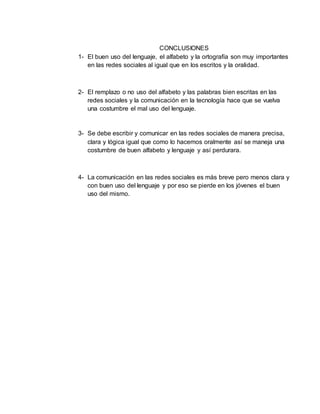 CONCLUSIONES
1- El buen uso del lenguaje, el alfabeto y la ortografía son muy importantes
en las redes sociales al igual que en los escritos y la oralidad.
2- El remplazo o no uso del alfabeto y las palabras bien escritas en las
redes sociales y la comunicación en la tecnología hace que se vuelva
una costumbre el mal uso del lenguaje.
3- Se debe escribir y comunicar en las redes sociales de manera precisa,
clara y lógica igual que como lo hacemos oralmente así se maneja una
costumbre de buen alfabeto y lenguaje y así perdurara.
4- La comunicación en las redes sociales es más breve pero menos clara y
con buen uso del lenguaje y por eso se pierde en los jóvenes el buen
uso del mismo.
 