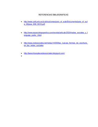 REFERENCIAS BIBLIOGRAFICAS
 http://www.usfq.edu.ec/publicaciones/para_el_aula/Documents/para_el_aul
a_08/pea_008_0010.pdf
 http://www.espaciologopedico.com/revista/articulo/2524/redes_sociales_y_l
enguaje_parte_i.html
 http://www.redesociales.net/notas/14300/las_nuevas_formas_de_escritura_
en_las_redes_sociales
 http://laescrituraylasredessociales.blogspot.com/

 