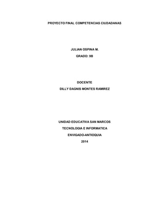 PROYECTO FINAL COMPETENCIAS CIUDADANAS
JULIAN OSPINA M.
GRADO: 9B
DOCENTE
DILLY DAGNIS MONTES RAMIREZ
UNIDAD EDUCATIVA SAN MARCOS
TECNOLOGIA E INFORMATICA
ENVIGADO-ANTIOQUIA
2014
 