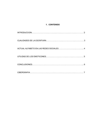 1. CONTENIDO
INTRODUCCION………………………………………………………………………… 2
CUALIDADES DE LA ESCRITURA……………………………………………………. 3
ACTUAL ALFABETO EN LAS REDES SOCIALES………………………………….. 4
UTILIDAD DE LOS EMOTICONES……………………………………………………. 5
CONCLUSIONES………………………………………………………………………... 6
CIBERGRAFIA…………………………………………………………………………… 7
 