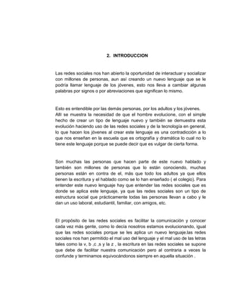 2. INTRODUCCION
Las redes sociales nos han abierto la oportunidad de interactuar y socializar
con millones de personas, aun así creando un nuevo lenguaje que se le
podría llamar lenguaje de los jóvenes, esto nos lleva a cambiar algunas
palabras por signos o por abreviaciones que significan lo mismo.
Esto es entendible por las demás personas, por los adultos y los jóvenes.
Allí se muestra la necesidad de que el hombre evolucione, con el simple
hecho de crear un tipo de lenguaje nuevo y también se demuestra esta
evolución haciendo uso de las redes sociales y de la tecnología en general,
lo que hacen los jóvenes al crear este lenguaje es una contradicción a lo
que nos enseñan en la escuela que es ortografía y dramática lo cual no lo
tiene este lenguaje porque se puede decir que es vulgar de cierta forma.
Son muchas las personas que hacen parte de este nuevo hablado y
también son millones de personas que lo están conociendo, muchas
personas están en contra de el, más que todo los adultos ya que ellos
tienen la escritura y el hablado como se lo han enseñado ( el colegio). Para
entender este nuevo lenguaje hay que entender las redes sociales que es
donde se aplica este lenguaje, ya que las redes sociales son un tipo de
estructura social que prácticamente todas las personas llevan a cabo y le
dan un uso laboral, estudiantil, familiar, con amigos, etc.
El propósito de las redes sociales es facilitar la comunicación y conocer
cada vez más gente, como lo decía nosotros estamos evolucionando, igual
que las redes sociales porque se les aplica un nuevo lenguaje.las redes
sociales nos han permitido el mal uso del lenguaje y el mal uso de las letras
tales como la v, b ,c ,s y la z , la escritura en las redes sociales se supone
que debe de facilitar nuestra comunicación pero al contraria a veces la
confunde y terminamos equivocándonos siempre en aquella situación .
 