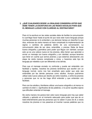 3. ¿QUÉ CUALIDADES DESDE LA ORALIDAD CONSIDERA USTED QUE
DEBE TENER LA ESCRITURA EN LAS REDES SOCIALES PARA QUE
EL MENSAJE LLEGUE CON CLARIDAD AL DESTINATARIO?
Para mí la escritura en las redes sociales debe de facilitar la comunicación
lo cual llega hacer hasta el punto de que nace este nuevo lenguaje porque
muchas personas no lo entienden y se demoran tiempo en descifrar lo que
dice, entonces de cierta manera se hace complicado la implementación de
signos o cambios de palabras dentro de una conversación. La
comunicación debe de ser clara, entendible, y precisa. Debe de llevar
buena ortografía y gramática para poder que llegue con claridad, aunque
esto ya es una cultura nueva en los jóvenes, ellos tienen que aprender a
enviar un mensaje con buena ortografía y con claridad, aunque tenemos
que tener en cuenta que somos jóvenes y que estamos atravesando una
etapa de cierta manera complicada y única, y hacemos este tipo de
lenguaje por rebeldía o por ser diferentes a los demás.
Para que el mensaje enviado no confunda y pueda ser entendido con
facilidad y rapidez, nosotros los jóvenes tendremos que escribir con un
lenguaje normal, como nos han enseñado para poder que este sea
entendible por las demás personas como adultos. Aunque podríamos
utilizar esta nueva cultura por decirlo así entre nosotros, o entre los jóvenes
y personas que no se les haga difícil entender y que entiendan con
facilidad.
Pero con los adultos y familiares utilizar una buena ortografía o al menos no
cambiar el orden o significados de las palabras, o no poner aquellos signos
que dificultan entender el mensaje.
De cierta manera me parece bien este nuevo lenguaje pero hay que saber
utilizarlo y aplicarlo en el momento adecuado para poder que sea de un
total entendimiento para las personas que no saben ni poco de él, a veces
nosotros los jóvenes si nos pasamos al inventar nuevas palabras que no
 