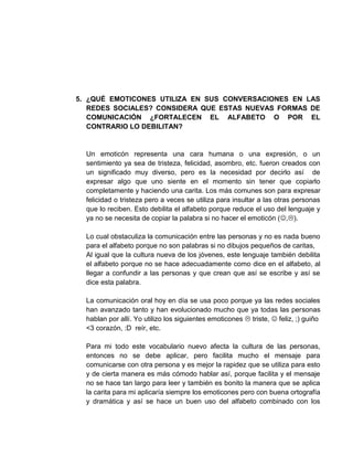 5. ¿QUÉ EMOTICONES UTILIZA EN SUS CONVERSACIONES EN LAS
REDES SOCIALES? CONSIDERA QUE ESTAS NUEVAS FORMAS DE
COMUNICACIÓN ¿FORTALECEN EL ALFABETO O POR EL
CONTRARIO LO DEBILITAN?
Un emoticón representa una cara humana o una expresión, o un
sentimiento ya sea de tristeza, felicidad, asombro, etc. fueron creados con
un significado muy diverso, pero es la necesidad por decirlo así de
expresar algo que uno siente en el momento sin tener que copiarlo
completamente y haciendo una carita. Los más comunes son para expresar
felicidad o tristeza pero a veces se utiliza para insultar a las otras personas
que lo reciben. Esto debilita el alfabeto porque reduce el uso del lenguaje y
ya no se necesita de copiar la palabra si no hacer el emoticón (,).
Lo cual obstaculiza la comunicación entre las personas y no es nada bueno
para el alfabeto porque no son palabras si no dibujos pequeños de caritas,
Al igual que la cultura nueva de los jóvenes, este lenguaje también debilita
el alfabeto porque no se hace adecuadamente como dice en el alfabeto, al
llegar a confundir a las personas y que crean que así se escribe y así se
dice esta palabra.
La comunicación oral hoy en día se usa poco porque ya las redes sociales
han avanzado tanto y han evolucionado mucho que ya todas las personas
hablan por allí. Yo utilizo los siguientes emoticones  triste,  feliz, ;) guiño
<3 corazón, :D reír, etc.
Para mi todo este vocabulario nuevo afecta la cultura de las personas,
entonces no se debe aplicar, pero facilita mucho el mensaje para
comunicarse con otra persona y es mejor la rapidez que se utiliza para esto
y de cierta manera es más cómodo hablar así, porque facilita y el mensaje
no se hace tan largo para leer y también es bonito la manera que se aplica
la carita para mi aplicaría siempre los emoticones pero con buena ortografía
y dramática y así se hace un buen uso del alfabeto combinado con los
 