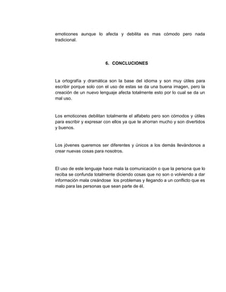 emoticones aunque lo afecta y debilita es mas cómodo pero nada
tradicional.
6. CONCLUCIONES
La ortografía y dramática son la base del idioma y son muy útiles para
escribir porque solo con el uso de estas se da una buena imagen, pero la
creación de un nuevo lenguaje afecta totalmente esto por lo cual se da un
mal uso.
Los emoticones debilitan totalmente el alfabeto pero son cómodos y útiles
para escribir y expresar con ellos ya que te ahorran mucho y son divertidos
y buenos.
Los jóvenes queremos ser diferentes y únicos a los demás llevándonos a
crear nuevas cosas para nosotros.
El uso de este lenguaje hace mala la comunicación o que la persona que lo
reciba se confunda totalmente diciendo cosas que no son o volviendo a dar
información mala creándose los problemas y llegando a un conflicto que es
malo para las personas que sean parte de él.
 