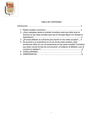 3
TABLA DE CONTENIDO
Introducción……………………………………………………………………………2
1. Redes sociales vs escritura………………………………………………….3
2. ¿Qué cualidades desde la oralidad considera usted que debe tener la
escritura en las redes sociales para que el mensaje llegue con claridad al
destinatario?………………………………………………………………….. 4
3. ¿El actual alfabeto es suficiente para escribir en las redes sociales?.... 5
4. De acuerdo a su experiencia en el uso de las redes sociales ¿Qué
emoticones utiliza en sus conversaciones en las redes sociales? Considera
que estas nuevas formas de comunicación ¿Fortalecen el alfabeto o por el
contrario lo debilitan?.................................................................................6
5. CONCLUSIONES……………………………………………………………..7
6. CIBERGRAFIAS ……………..………………………………………………..8
 
