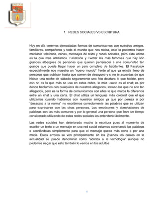 4
1. REDES SOCIALES VS ESCRITURA
Hoy en día tenemos demasiadas formas de comunicarnos con nuestros amigos,
familiares, compañeros y todo el mundo que nos rodea, esto lo podemos hacer
mediante teléfonos, cartas, mensajes de texto y redes sociales, pero esta última
es la que más utilizamos. Facebook y Twitter las más famosas que hay son
grandes albergues de personas que quieren pertenecer a una comunidad tan
grande que puede llegar hacer un país completo de habitantes. El Facebook
especialmente nos muestra un “nuevo mundo” frente al que ya existía lleno de
personas que publican hasta que comen de desayuno y si no te acuerdas de que
hiciste una noche de sábado seguramente una foto delatara lo que hiciste, pero
eso no es lo que más se usa en estas redes, lo más usado es el chat; es por
donde hablamos con cualquiera de nuestros allegados, incluso los que no son tan
allegados, pero es la forma de comunicarnos con ellos lo que marca la diferencia
entre un chat y una carta. El chat utiliza un lenguaje más colonial que el que
utilizamos cuando hablamos con nuestros amigos ya que por pereza o por
“desacato a la norma” no escribimos correctamente las palabras que se utilizan
para expresarse con las otras personas. Los emoticones y abreviaciones de
palabras son las más comunes y por lo general una persona que lleve un tiempo
considerado utilizando de estas redes sociales los entenderá fácilmente.
Las redes sociales han deteriorado mucho la escritura pues al momento de
escribir un texto o un mensaje en una red social estamos abreviando las palabras
o acortándolas simplemente para que el mensaje quede más corto o por una
moda. Estos errores se ven principalmente en los jóvenes los cuales en la
actualidad se puede denominar como “adictos a la tecnología” aunque no
podemos negar que esto también lo vemos en los adultos
 