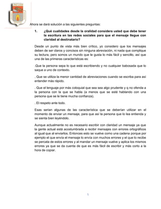 5
Ahora se dará solución a las siguientes preguntas:
1. ¿Qué cualidades desde la oralidad considera usted que debe tener
la escritura en las redes sociales para que el mensaje llegue con
claridad al destinatario?
Desde un punto de vista más bien crítico, yo considero que los mensajes
deben de ser claros y concisos sin ninguna abreviación, ni nada que complique
su lectura, pero somos un mundo que le gusta lo más fácil y sencillo, así que
una de las primeras características es:
.Que la persona sepa lo que está escribiendo y no cualquier babosada que lo
saque a uno de contexto.
. Que se utiliza la menor cantidad de abreviaciones cuando se escriba para así
entender más rápido.
. Que el lenguaje por más coloquial que sea sea algo prudente y q no ofenda a
la persona con la que se habla (a menos que se esté hablando con una
persona que se le tiene mucha confianza).
. El respeto ante todo.
Esas serian algunas de las característica que se deberían utilizar en el
momento de enviar un mensaje, para que así la persona que lo lea entienda y
se sienta bien leyéndolo.
Aunque actualmente no es necesario escribir con claridad un mensaje ya que
la gente actual está acostumbrada a recibir mensajes con errores ortográficos
al igual que al enviarlos. Entonces esto se vuelve como una cadena porque por
ejemplo el que envía el mensaje lo envía con muchos errores y el que lo recibe
se percata de estos errores y al mandar un mensaje vuelve y aplica los mismos
errores ya que se da cuenta de que es más fácil de escribir y más corto a la
hora de copiar.
 