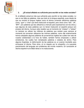 6
2. ¿El actual alfabeto es suficiente para escribir en las redes sociales?
Si, el alfabeto actual es más que suficiente para escribir en las redes sociales. Lo
que si nos falta es palabras, más que todo en la lengua española, pues desde de
que se nombró la lengua inglesa como el idioma universal utilizamos palabras
como, “gym” o “chat” que tiene traducción al español, pero otras como “twit”, “JK”,
“BFF”, son palabras que las utilizamos a menudo para expresarnos con los otros y
que algunas de esas palabras aun no tienen traducción al español porque son
propias del idioma. Aunque cabe resaltar que al momento de “chatear” o “twitear”
no siempre se utilizan las millones de palabras que existen pues siempre al
momento de conversar utilizamos las mismas palabras, como dije anteriormente
hemos adoptado algunas palabras de proveniencia inglesa las cuales han sido de
nuestra cotidianidad a la hora de hablar, también hemos empezado a utilizar
emoticones, los cuales han remplazado palabras o estados de ánimo. Para
algunos lingüistas, la deformación de las palabras es un avance inevitable para
enriquecer el idioma. Para otros, el no respeto por la ortografía y la supuesta
precarización del lenguaje son problemas del mundo moderno. En conclusión al
idioma español no le faltan letras si no traducciones.
 