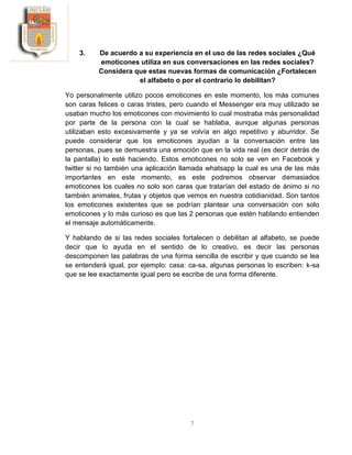 7
3. De acuerdo a su experiencia en el uso de las redes sociales ¿Qué
emoticones utiliza en sus conversaciones en las redes sociales?
Considera que estas nuevas formas de comunicación ¿Fortalecen
el alfabeto o por el contrario lo debilitan?
Yo personalmente utilizo pocos emoticones en este momento, los más comunes
son caras felices o caras tristes, pero cuando el Messenger era muy utilizado se
usaban mucho los emoticones con movimiento lo cual mostraba más personalidad
por parte de la persona con la cual se hablaba, aunque algunas personas
utilizaban esto excesivamente y ya se volvía en algo repetitivo y aburridor. Se
puede considerar que los emoticones ayudan a la conversación entre las
personas, pues se demuestra una emoción que en la vida real (es decir detrás de
la pantalla) lo esté haciendo. Estos emoticones no solo se ven en Facebook y
twitter si no también una aplicación llamada whatsapp la cual es una de las más
importantes en este momento, es este podremos observar demasiados
emoticones los cuales no solo son caras que tratarían del estado de ánimo si no
también animales, frutas y objetos que vemos en nuestra cotidianidad. Son tantos
los emoticones existentes que se podrían plantear una conversación con solo
emoticones y lo más curioso es que las 2 personas que estén hablando entienden
el mensaje automáticamente.
Y hablando de si las redes sociales fortalecen o debilitan al alfabeto, se puede
decir que lo ayuda en el sentido de lo creativo, es decir las personas
descomponen las palabras de una forma sencilla de escribir y que cuando se lea
se entenderá igual, por ejemplo: casa: ca-sa, algunas personas lo escriben: k-sa
que se lee exactamente igual pero se escribe de una forma diferente.
 