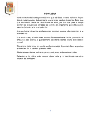 8
CONCLUSION
Para concluir este escrito podemos decir que las redes sociales no tienen ningún
tipo de mala intención, de lo contrario es una forma creativa de escribir, Todo tiene
que evolucionar desde las casas hasta las letras, por más que pase el tiempo
siempre se evolucionara en todos los sentidos sin importar lo que esté pasando
siempre debe de haber una evolución.
Los que buscan el cambio son las propias personas pues de ellas dependen si se
avanza o no.
Los emoticones y abreviaciones son una forma creativa de hablar, por medio del
chat, pues este expresa lo que realmente se estaría diciendo en una conversación
normal.
Siempre se debe tomar en cuenta que los mensajes deben ser claros y concisos
entendibles por la persona que lo va a leer.
El alfabeto es más que suficiente para comunicarnos en las redes sociales.
Deberíamos de utilizar más nuestro idioma natal y no desplazarlo con otros
idiomas del extranjero.
 