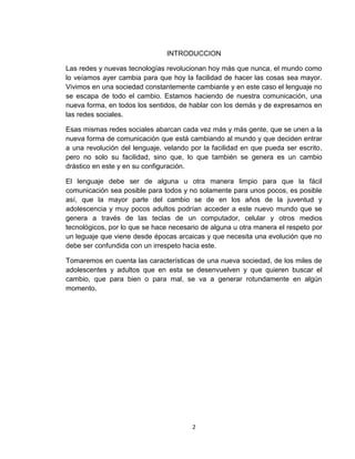 2
INTRODUCCION
Las redes y nuevas tecnologías revolucionan hoy más que nunca, el mundo como
lo veíamos ayer cambia para que hoy la facilidad de hacer las cosas sea mayor.
Vivimos en una sociedad constantemente cambiante y en este caso el lenguaje no
se escapa de todo el cambio. Estamos haciendo de nuestra comunicación, una
nueva forma, en todos los sentidos, de hablar con los demás y de expresarnos en
las redes sociales.
Esas mismas redes sociales abarcan cada vez más y más gente, que se unen a la
nueva forma de comunicación que está cambiando al mundo y que deciden entrar
a una revolución del lenguaje, velando por la facilidad en que pueda ser escrito,
pero no solo su facilidad, sino que, lo que también se genera es un cambio
drástico en este y en su configuración.
El lenguaje debe ser de alguna u otra manera limpio para que la fácil
comunicación sea posible para todos y no solamente para unos pocos, es posible
así, que la mayor parte del cambio se de en los años de la juventud y
adolescencia y muy pocos adultos podrían acceder a este nuevo mundo que se
genera a través de las teclas de un computador, celular y otros medios
tecnológicos, por lo que se hace necesario de alguna u otra manera el respeto por
un leguaje que viene desde épocas arcaicas y que necesita una evolución que no
debe ser confundida con un irrespeto hacia este.
Tomaremos en cuenta las características de una nueva sociedad, de los miles de
adolescentes y adultos que en esta se desenvuelven y que quieren buscar el
cambio, que para bien o para mal, se va a generar rotundamente en algún
momento.
 