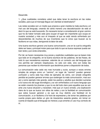 3
Desarrollo
1. ¿Que cualidades considera usted que debe tener la escritura en las redes
sociales, para que el mensaje llegue con claridad al destinatario?
Las redes sociales son un medio que propicia a gran medida la mala escritura y el
mal uso del lenguaje, creando de cierta manera una desvalorización de este al
decir lo que se está buscando. Es necesario tomar a consideración el gran camino
que ha de haber tomado este para ocupar el lugar tan importante que ocupa en
nuestra sociedad y más aun el irrespeto al que se está viendo enfrentado por
descendientes de muchos de sus inventores que lo único que buscan es la
facilismo en sus vidas, denigrando la labor de este.
Una buena escritura genera una buena comunicación, una en la cual la ortografía
debe ser base y principal motor para que todo lo que se busca expresar pueda ser
bien leído y por ende entendido.
Por tal, se hacen necesarias muy pocas y explicitas cualidades que se basan más
que todo en la ortografía, en la buena escritura de las palabras, de las frases, de
todo lo que necesitemos expresar, además de un correcto uso del lenguaje que
nos permita ser siempre respetuosos, no solo con este, sino con todas las
personas que reciben la información que decidimos poner a disposición de todos.
La comunicación esta cada vez mas truncada y sucia, aunque a veces errores
simples de amigos como un “camino”, en lugar de “caminó” pueden generar
confusión y como este hay miles de ejemplos de cómo, con simple ortografía
perdida se pueden generar errores que sostengan la mala comunicación, mas aun
así y como ejemplo más grande, están los padres y adultos que deciden sumarse
a la nueva era del auge tecnológico y se ven enfrentados a el nuevo lenguaje que
se están creando los jóvenes y que no es del todo claro para aquellos que se ven
ante una nueva situación y necesitan, más que un nuevo enredo, una explicación
clara de lo que se busca con sitios de redes y con la facilidad en comunicación
que estos buscan generar y es que es muy distinto una facilidad en la
comunicación, a un facilismo a la hora de expresarse y de tomar las palabras por
cuenta propia para darles un giro de trescientos sesenta grados, sin tomar en
cuenta el respeto que el lenguaje se merece y que amerita un uso muy correcto de
sí.
 