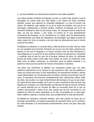 4
2. ¿el actual alfabeto es suficiente para escribir en las redes sociales?
Las redes sociales modifican el lenguaje y le dan un vuelco total, gracias a que la
tecnología se vuelve cada vez más rápida y así mismo los seres humanos
también, puesto que estamos en constante adaptación a lo que el mundo nos
ofrece. No obstante, esta rapidez no se da en todos los ámbitos, sino que en la
tecnología, adolescentes y jóvenes adultos, modifican el lenguaje con el fin de
encontrar facilidad en todo lo que buscan hacer. Es necesario para la mayoría de
ellos, ya sea por pereza u otra razón, el cambio en lo que generalmente
conocemos del lenguaje, se ha convertido en un habito para las generaciones
contemporáneas, que están tan adaptados a la tecnología, que llegan al punto de
saber copiar sin mirar su teclado y con las miles de abreviaciones que la misma
juventud ha creado.
El alfabeto es suficiente, sí, durante miles y miles de años lo ha sido. Hemos vivido
en una sociedad que ha tenido suficiente con lo que nos han dado, pasamos por
épocas en las que el lenguaje y su buena escritura eran de vital importancia y
ahora llegamos a un punto en el que nosotros mismos nos atrevemos a cambiarlo
y modificar todo lo que ha sido de él durante millones de años. Es suficiente
porque las letras suenan entre ellas como deben de sonar, se conforman entre
ellas como se deben conforman, se entienden como se deben entender y no
podemos hacer que eso cambie de manera innecesaria e incorrecta.
Las letras que conforman el alfabeto son necesarias puesto que, con ellas
podemos expresarnos en la manera en que queramos, claro que las palabras a
veces son pocas para decir lo que necesitamos, las expresiones faciales y demás
cosas relacionadas, son necesarias para una total y correcta comunicación con los
otros. Si queremos comunicarnos completamente bien, deberíamos utilizar chats
de video, que ayudan a un buen entendimiento del mensaje y lo que es aun mejor,
son parte de las redes sociales, por lo que no sería necesaria la idea de tener que
dejarlas por conseguir una video llamada, por llamarlo de alguna manera, teniendo
en cuenta además que en muchas de ellas se encuentra parte de lo que es
nuestra comunicación y datos de la vida, puesto que se han convertido en una
especie de miles de cosas necesarias en la vida, acumuladas en un solo lugar,
diario, teléfono, agenda y muchas otras, que complementan la vida que llevamos.
El alfabeto es necesario, suficiente también, pero solo cuando se busca dar un
mensaje contundente y sin alguna necesidad de expresión física, por lo contrario,
las video llamadas o la comunicación personalmente, serían una gran idea para
hacerlo.
 