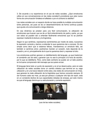 5
3. De acuerdo a su experiencia en el uso de redes sociales. ¿Qué emoticones
utiliza en sus conversaciones en las redes sociales?¿consideras que esta nueva
forma de comunicación fortalece el alfabeto o por el contrario lo debilita?
Las redes sociales son un espacio donde se hace posible la multiple comunicación
entre personas, asi pues se da un desembolvimiento de forma continua puesto
que ayuda a la comunicación a larga distancia.
En esa dinámica se prestan para una fácil comunicación, la utilización de
emoticones que buscan que se de un fácil entendimiento de parte y parte, ya que
con estos se pueden dar a entender fácilmente emociones que no se podrían
expresar mediante la lectura y la lingüística.
Según lo que sentimos, expresamos sentimientos por medio de estos, buscamos
la expresión correcta y damos a entender lo que queremos dar a conocer. Es tan
simple como decir que si estamos felices, mandaremos un emoticón feliz, asi
también si sentimos amor, podríamos mandar un corazón, todo depende de la
ocasión y en si, principalmente de lo que le queremos decir y expresar al otro.
Los emoticones podrían generar un debilitamiento del lenguaje, ya que trastornan
el constante uso de este y generan que no sea lo principal a la hora de escribir,
por lo que se debilitaría. Pero, como lado contrario se puede ver un lado positivo
en la buena comprensión del mensaje que se quiere enviar.
El lenguaje tiene todo un punto de expresión y en el se desenvuelve, pero en esta
utilización de redes sociales toma un cambio drástico que termina en su vaga
utilización y en una tosca relación entre esta y las redes de comunicación en línea,
que generan la mala utilización de la lingüística que hemos conocido siempre. El
ser humano cada vez mas, ya sea por pereza o cualquier otro tipo de razón, esta
en un constante declive de sus capacidades dotadas de energía, por esto mismo
es que el lenguaje disminuye su estructuración y correcta expresión.
(uso de las redes sociales)
 