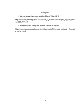 7
Cibergrafía
 La escritura en las redes sociales. Mishel Tirira. 12/13
http://www.usfq.edu.ec/publicaciones/para_el_aula/Documents/para_el_aula_08/p
ea_008_0010.pdf
 Redes sociales y lenguaje. Ramiro campos. 01/08/12
http://www.espaciologopedico.com/revista/articulo/2524/redes_sociales_y_lenguaj
e_parte_i.html
 