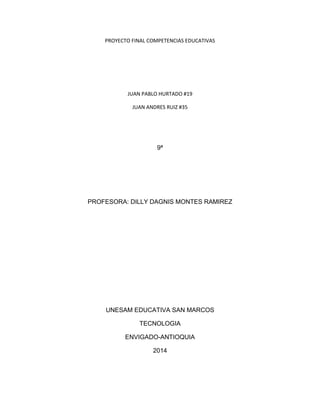 PROYECTO FINAL COMPETENCIAS EDUCATIVAS
JUAN PABLO HURTADO #19
JUAN ANDRES RUIZ #35
9ª
PROFESORA: DILLY DAGNIS MONTES RAMIREZ
UNESAM EDUCATIVA SAN MARCOS
TECNOLOGIA
ENVIGADO-ANTIOQUIA
2014
 