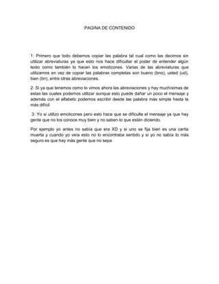 PAGINA DE CONTENIDO
1: Primero que todo debemos copiar las palabra tal cual como las decimos sin
utilizar abreviaturas ya que esto nos hace dificultar el poder de entender algún
texto como también lo hacen los emoticones. Varias de las abreviaturas que
utilizamos en vez de copiar las palabras completas son bueno (bno), usted (ud),
bien (bn), entre otras abreviaciones.
2: Si ya que tenemos como lo vimos ahora las abreviaciones y hay muchísimas de
estas las cuales podemos utilizar aunque esto puede dañar un poco el mensaje y
además con el alfabeto podemos escribir desde las palabra más simple hasta la
más difícil
3: Yo si utilizo emoticones pero esto hace que se dificulte el mensaje ya que hay
gente que no los conoce muy bien y no saben lo que están diciendo.
Por ejemplo yo antes no sabía que era XD y si uno se fija bien es una carita
muerta y cuando yo veía esto no lo encontraba sentido y si yo no sabía lo más
seguro es que hay más gente que no sepa
 