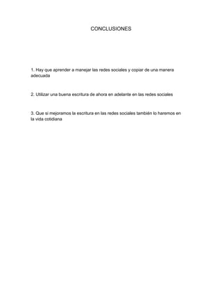 CONCLUSIONES
1. Hay que aprender a manejar las redes sociales y copiar de una manera
adecuada
2. Utilizar una buena escritura de ahora en adelante en las redes sociales
3. Que si mejoramos la escritura en las redes sociales también lo haremos en
la vida cotidiana
 