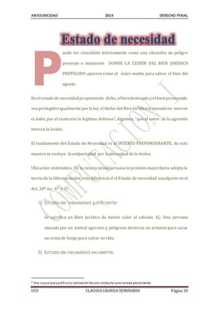 ANTIJURICIDAD 2014 DERECHO PENAL 
uede ser concebido teóricamente como una situación de peligro 
presente o inminente DONDE LA CESIÓN DEL BIEN JURÍDICO 
PROTEGIDO aparece como el único medio para salvar el bien del 
agente. 
P 
En el estado de necesidad propiamente dicho, el bien lesionado y el bien preservado 
son protegidos igualmente por la ley, el titular del Bien Jurídico lesionado no merece 
el daño, por el contrario la legítima defensa5, digamos, “que el autor de la agresión 
merece la lesión. 
El fundamento del Estado de Necesidad es el INTERÉS PREPONDERANTE, de esta 
manera se excluye la antijuricidad por la necesidad de la lesión. 
Ubicación sistemática: En la ciencia penal peruana la posición mayoritaria adopta la 
teoría de la diferenciación, esta diferencia d el Estado de necesidad exculparte en el 
Art. 20º inc. 4º y 5º. 
1) Estado de necesidad just ificante: 
Se sacrifica un Bien Jurídico de menor valor al salvado. Ej.: Una persona 
atacada por un animal agresivo y peligroso destroza un armario para sacar 
un arma de fuego para salvar su vida. 
2) Estado de necesidad excelente: 
5 Una causa que justifica la realización de una conducta sancionada penalmente. 
UCV CLAUDIA GRANDA SEMINARIO Página 10 
 