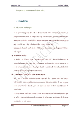 ANTIJURICIDAD 2014 DERECHO PENAL 
Los bienes en conflicto son de igual valor. 
 Requisitos 
3) Situación de Peligro: 
es el primer requisito del Estado de necesidad, debe ser actual, inminente, el 
peligro debe ser real, el peligro no deja de ser actual por su permanente o 
continuo. Cualquier bien jurídico puede encontrarse en situación de peligro (el 
Art. 20C. C.P. inc. 5º) la vida, integridad corporal, libertad. 
Inminente: Cuando la afectación del Bien Jurídico es de muy alta probabilidad o 
casi segura. 
1) Acción necesaria, 
la acción de defensa debe ser necesaria, para que concurra el Estado de 
necesidad es preciso para que No haya un modo menos lesivo. Porque si es 
posible huir de la situación de peligro. Por la redacción del texto legal admite la 
protección de Bienes Jurídico de terceros. 
2) La diferencia valorativa debe ser marcada: 
Hay veces resulta particularmente compleja la ponderación de bienes 
individuales o personalísimos, como por ejm: Extraer un riñón de una persona 
para salvar la vida de otra, en este supuesto debe rechazarse el Estado de 
necesidad. 
En el estado de necesidad también debe tenerse en conocimiento subjetivo que 
se refiere al conocimiento de la situación de peligro y a la voluntad de defensa 
para evitar un mal grave. 
UCV CLAUDIA GRANDA SEMINARIO Página 11 
 