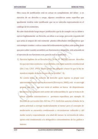 ANTIJURICIDAD 2014 DERECHO PENAL 
Otra causa de justificación está en actuar en cumplimiento del deber o en 
ejercicio de un derecho o cargo, algunos consideran como superflua que 
igualmente tendría valor justificante que no se valoraba expresamente en el 
catálogo de los eximentes. 
No cabe duda desde luego mayor justificación que la de cumplir con su deber o 
ejercer legítimamente un Derecho, un oficio o un cargo, pero este requisito del 
que actúa al amparo de este eximente plantea dificultades interpretativas que 
casi siempre remiten a otras ramas del ordenamiento jurídico, esto quiere decir 
que para saber cuando un médico, un funcionario o un policía está actuando en 
el ejercicio de sus funciones o no, para lo cual se explicaría: 
1) Ejercicio legítimo de un Derecho (Art. 20 inc. 8º INFINE) ejercen derechos 
los que ejercitan conductas no prohibidas, esto tiene sustento constitucional 
(Art. 2 inc. C.P.P. 1993) “Nadie puede ser obligado a hacer lo que la ley no 
manda ni impide de hacer lo que ella no prohíbe”. Ej. 
No comete delito de violación de domicilio quien ingresa su propia casa 
aparentemente esta regla es innecesaria (Ferreyros, 2005), está es una regla 
general que nos que nos envía al análisis en busca de disposiciones 
permisivas en cualquier otro sector del orden jurídico, lo que se trata es de 
ubicar aquellas autorizaciones o permisos específicos, por ejemplo. El 
Derecho de corrección (Art. 423 inc. 3º C- Civil) éste autorice al titular de la 
patria potestad a corregir moderadamente al menor pero el concepto de 
moderación se encuentra condicionado a circunstancias culturales y del 
medio social y especialmente a la edad del menor; la corrección de niños 
ajenos está condicionada a la delegación o consentimiento de los padres o 
tutores. 
UCV CLAUDIA GRANDA SEMINARIO Página 12 
 
