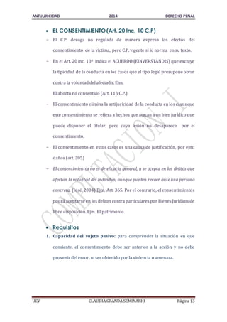 ANTIJURICIDAD 2014 DERECHO PENAL 
 EL CONSENTIMIENTO (Art. 20 Inc. 10 C.P) 
- El C.P. deroga no regulada de manera expresa los efectos del 
consentimiento de la víctima, pero C.P. vigente si lo norma en su texto. 
- En el Art. 20 inc. 10º indica el ACUERDO (EINVERSTÄNDIS) que excluye 
la tipicidad de la conducta en los casos que el tipo legal presupone obrar 
contra la voluntad del afectado. Ejm. 
El aborto no consentido (Art. 116 C.P.) 
- El consentimiento elimina la antijuricidad de la conducta en los casos que 
este consentimiento se refiera a hechos que atacan a un bien jurídico que 
puede disponer el titular, pero cuya lesión no desaparece por el 
consentimiento. 
- El consentimiento en estos casos es una causa de justificación, por ejm: 
daños (art. 205) 
- El consentimientos no es de eficacia general, n se acepta en los delitos que 
afectan la voluntad del individuo, aunque pueden recaer ante una persona 
concreta. (José, 2004) Ejm. Art. 365. Por el contrario, el consentimientos 
podrá aceptarse en los delitos contra particulares por Bienes Jurídicos de 
libre disposición. Ejm. El patrimonio. 
 Requisitos 
1. Capacidad del sujeto pasivo: para comprender la situación en que 
consiente, el consentimiento debe ser anterior a la acción y no debe 
provenir del error, ni ser obtenido por la violencia o amenaza. 
UCV CLAUDIA GRANDA SEMINARIO Página 13 
 