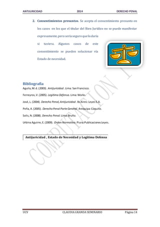 ANTIJURICIDAD 2014 DERECHO PENAL 
2. Consentimientos presuntos. Se acepta el consentimiento presunto en 
los casos en los que el titular del Bien Jurídico no se puede manifestar 
expresamente, pero sería seguro que lo daría 
si tuviera. Algunos casos de este 
consentimiento se pueden solucionar vía 
Estado de necesidad. 
Bibliografía 
Aguila, M. d. (2003). Antijuricidad . Lima: San Francisco. 
Ferreyros, V. (2005). Legitima Defensa. Lima: Works. 
José, L. (2004). Derecho Penal, Antijuricidad . Bs Aires: Leyes S.A. 
Peña, A. (2005). Derecho Penal Parte General. Arequipa: Coquito. 
Solis, N. (2008). Derecho Penal. Lima: Bruño. 
Urbina Aguirre, E. (2009). Orden Normativo. Piura: Publicaciones Leyes. 
Antijuricidad , Estado de Necesidad y Legitima Defensa 
UCV CLAUDIA GRANDA SEMINARIO Página 14 
