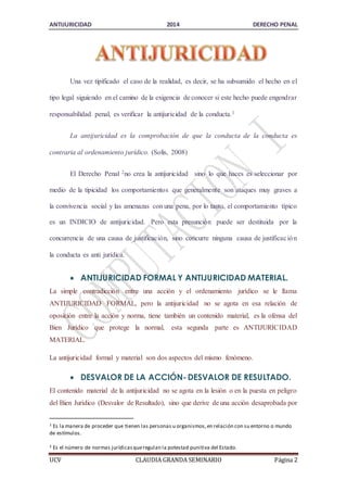 ANTIJURICIDAD 2014 DERECHO PENAL 
Una vez tipificado el caso de la realidad, es decir, se ha subsumido el hecho en el 
tipo legal siguiendo en el camino de la exigencia de conocer si este hecho puede engendrar 
responsabilidad penal, es verificar la antijuricidad de la conducta.1 
La antijuricidad es la comprobación de que la conducta de la conducta es 
contraria al ordenamiento jurídico. (Solis, 2008) 
El Derecho Penal 2no crea la antijuricidad sino lo que haces es seleccionar por 
medio de la tipicidad los comportamientos que generalmente son ataques muy graves a 
la convivencia social y las amenazas con una pena, por lo tanto, el comportamiento típico 
es un INDICIO de antijuricidad. Pero esta presunción puede ser destituida por la 
concurrencia de una causa de justificación, sino concurre ninguna causa de justificac ión 
la conducta es anti jurídica. 
 ANTIJURICIDAD FORMAL Y ANTIJURICIDAD MATERIAL. 
La simple contradicción entre una acción y el ordenamiento jurídico se le llama 
ANTIJURICIDAD FORMAL, pero la antijuricidad no se agota en esa relación de 
oposición entre la acción y norma, tiene también un contenido material, es la ofensa del 
Bien Jurídico que protege la normal, esta segunda parte es ANTIJURICIDAD 
MATERIAL. 
La antijuricidad formal y material son dos aspectos del mismo fenómeno. 
 DESVALOR DE LA ACCIÓN- DESVALOR DE RESULTADO. 
El contenido material de la antijuricidad no se agota en la lesión o en la puesta en peligro 
del Bien Jurídico (Desvalor de Resultado), sino que derive de una acción desaprobada por 
1 Es la manera de proceder que tienen las personas u organismos, en relación con su entorno o mundo 
de estímulos. 
2 Es el número de normas jurídicas que regulan la potestad punitiva del Estado. 
UCV CLAUDIA GRANDA SEMINARIO Página 2 
 